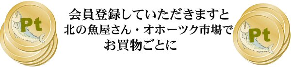 会員登録をしていただきますと北の魚屋さん及びオホーツク市場でお買物ごとに